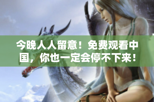 今晚人人留意！免费观看中国，你也一定会停不下来！