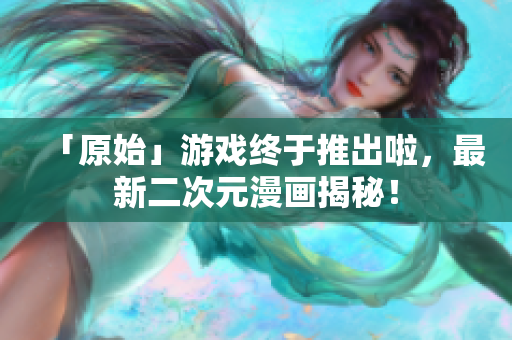 「原始」游戏终于推出啦，最新二次元漫画揭秘！