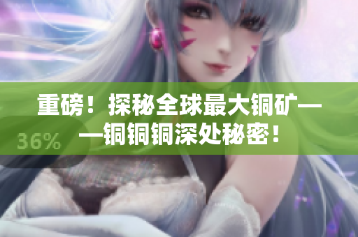 重磅！探秘全球最大铜矿——铜铜铜深处秘密！