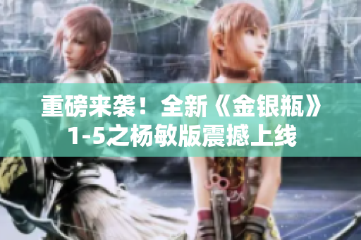 重磅来袭！全新《金银瓶》1-5之杨敏版震撼上线