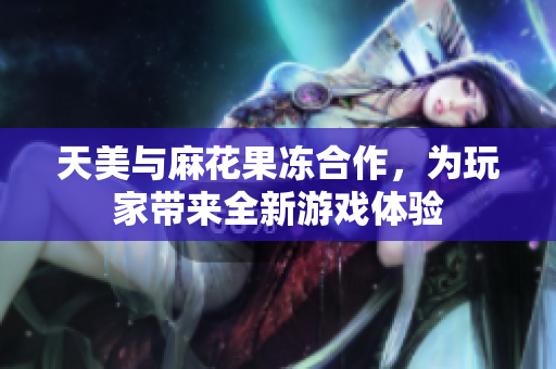 天美与麻花果冻合作，为玩家带来全新游戏体验
