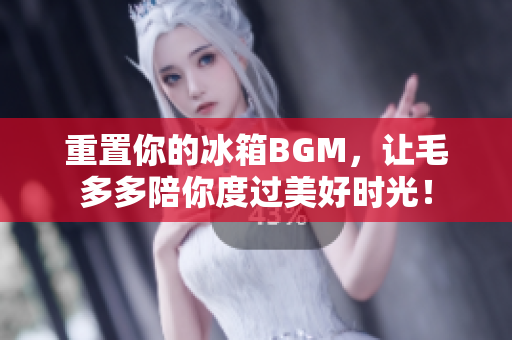 重置你的冰箱BGM，让毛多多陪你度过美好时光！