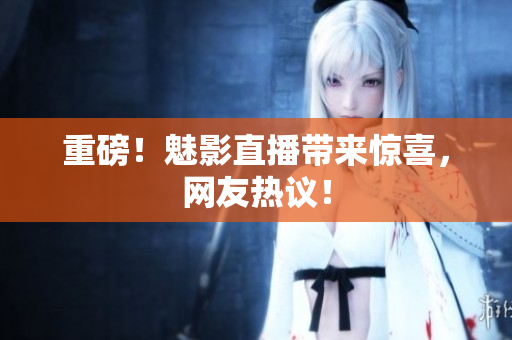 重磅！魅影直播带来惊喜，网友热议！