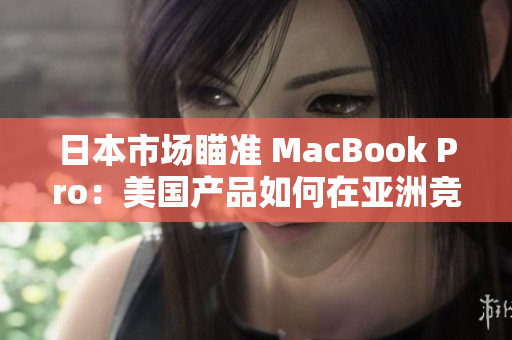 日本市场瞄准 MacBook Pro：美国产品如何在亚洲竞争？