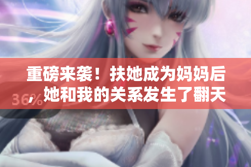 重磅来袭！扶她成为妈妈后，她和我的关系发生了翻天覆地的变化！