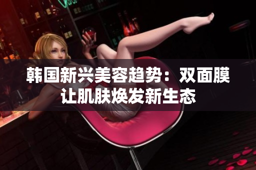 韩国新兴美容趋势：双面膜让肌肤焕发新生态