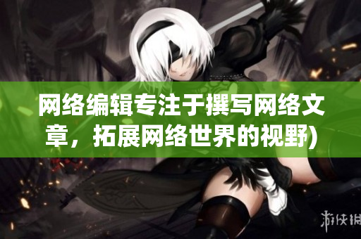网络编辑专注于撰写网络文章，拓展网络世界的视野)
