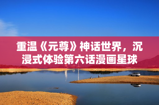 重温《元尊》神话世界，沉浸式体验第六话漫画星球