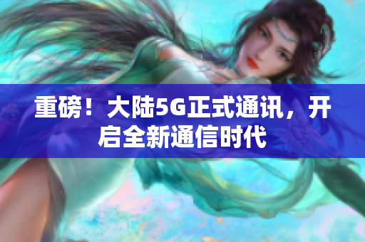 重磅！大陆5G正式通讯，开启全新通信时代