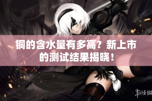 铜的含水量有多高？新上市的测试结果揭晓！