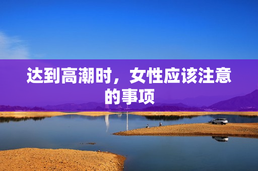 达到高潮时，女性应该注意的事项