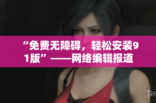 “免费无障碍，轻松安装9 1版”——网络编辑报道