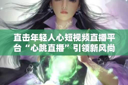 直击年轻人心短视频直播平台“心跳直播”引领新风尚
