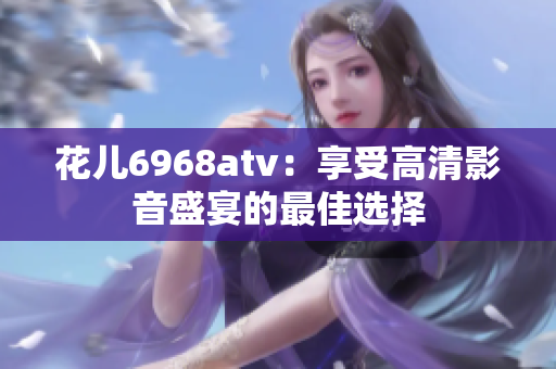花儿6968atv：享受高清影音盛宴的最佳选择