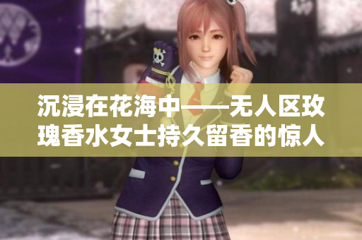 沉浸在花海中——无人区玫瑰香水女士持久留香的惊人效果