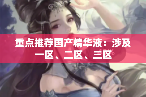 重点推荐国产精华液：涉及一区、二区、三区