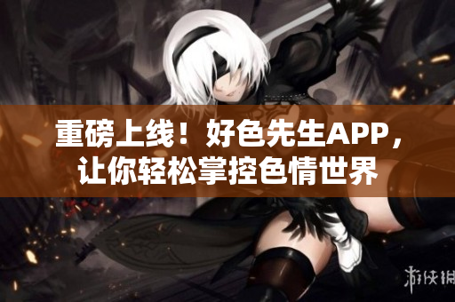 重磅上线！好色先生APP，让你轻松掌控色情世界