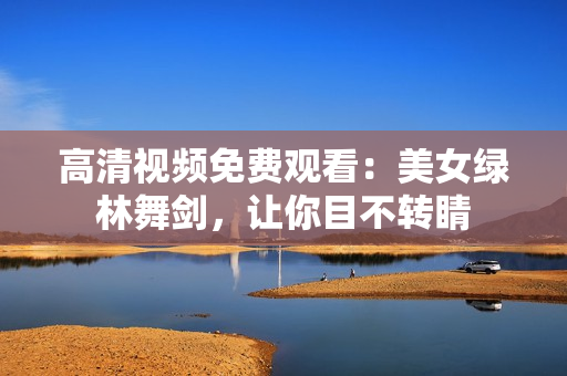 高清视频免费观看：美女绿林舞剑，让你目不转睛