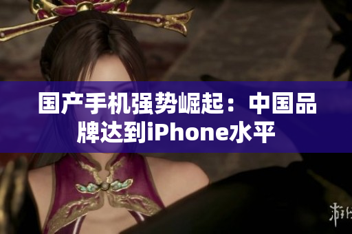 国产手机强势崛起：中国品牌达到iPhone水平
