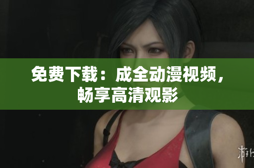 免费下载：成全动漫视频，畅享高清观影