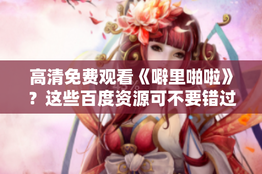 高清免费观看《噼里啪啦》？这些百度资源可不要错过！
