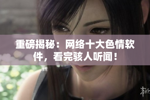 重磅揭秘：网络十大色情软件，看完骇人听闻！