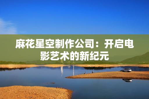 麻花星空制作公司：开启电影艺术的新纪元