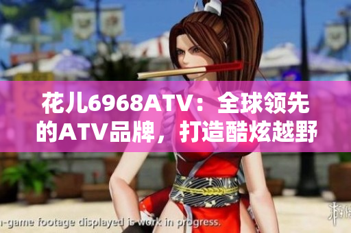 花儿6968ATV：全球领先的ATV品牌，打造酷炫越野之旅