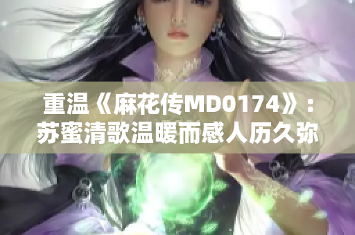 重温《麻花传MD0174》：苏蜜清歌温暖而感人历久弥新