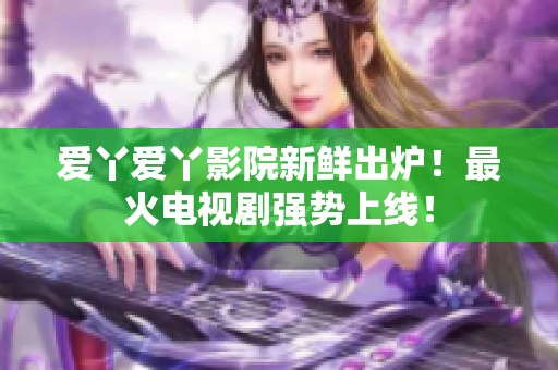 爱丫爱丫影院新鲜出炉！最火电视剧强势上线！