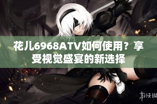 花儿6968ATV如何使用？享受视觉盛宴的新选择
