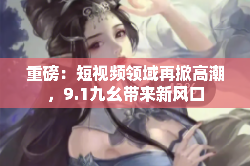 重磅：短视频领域再掀高潮，9.1九幺带来新风口