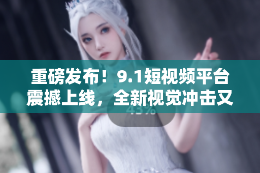 重磅发布！9.1短视频平台震撼上线，全新视觉冲击又来袭！