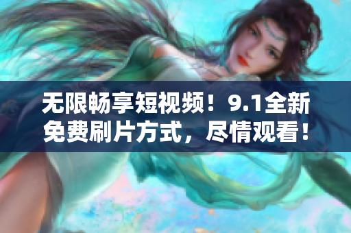 无限畅享短视频！9.1全新免费刷片方式，尽情观看！