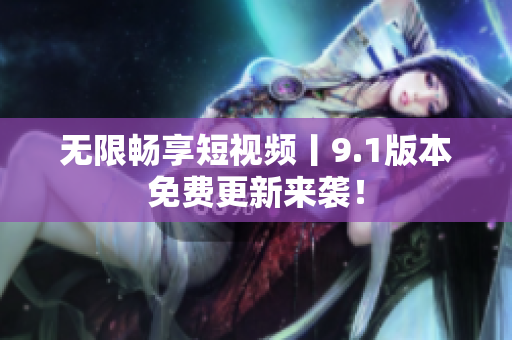 无限畅享短视频丨9.1版本免费更新来袭！