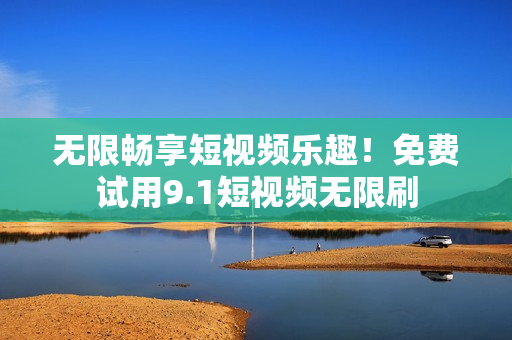 无限畅享短视频乐趣！免费试用9.1短视频无限刷
