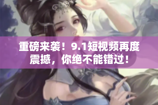 重磅来袭！9.1短视频再度震撼，你绝不能错过！