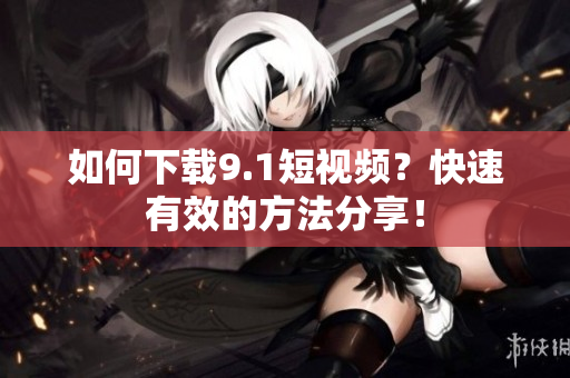如何下载9.1短视频？快速有效的方法分享！