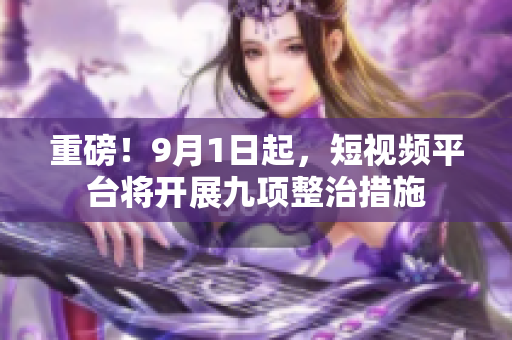 重磅！9月1日起，短视频平台将开展九项整治措施