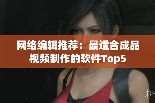 网络编辑推荐：最适合成品视频制作的软件Top5