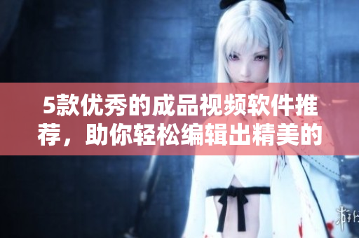 5款优秀的成品视频软件推荐，助你轻松编辑出精美的视频