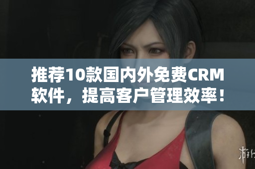 推荐10款国内外免费CRM软件，提高客户管理效率！