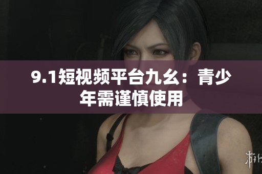 9.1短视频平台九幺：青少年需谨慎使用