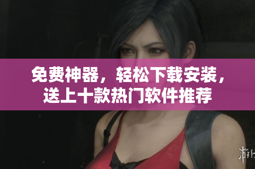 免费神器，轻松下载安装，送上十款热门软件推荐