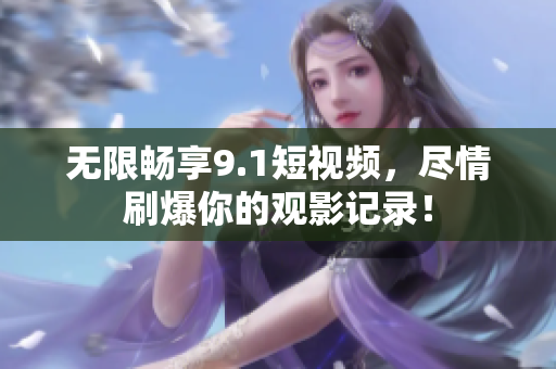 无限畅享9.1短视频，尽情刷爆你的观影记录！