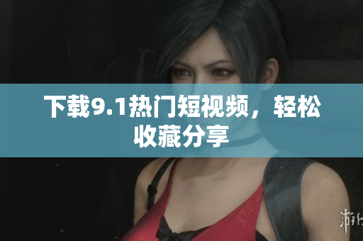 下载9.1热门短视频，轻松收藏分享