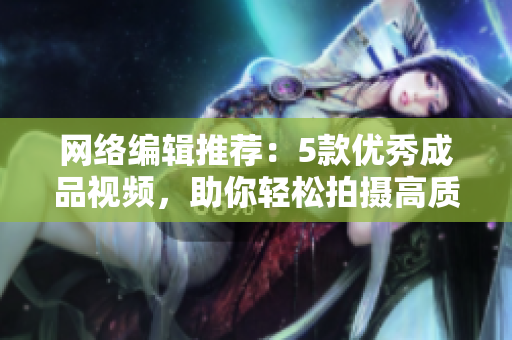 网络编辑推荐：5款优秀成品视频，助你轻松拍摄高质量内容