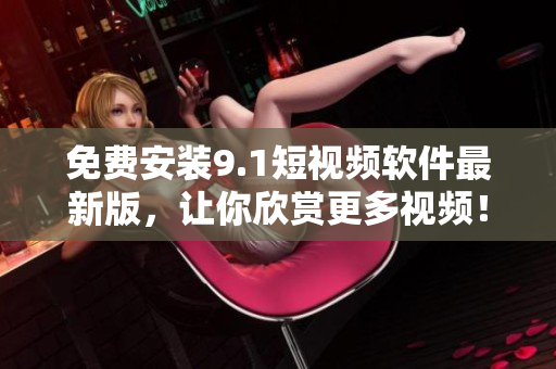 免费安装9.1短视频软件最新版，让你欣赏更多视频！
