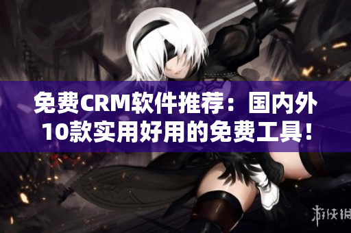 免费CRM软件推荐：国内外10款实用好用的免费工具！