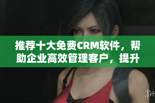 推荐十大免费CRM软件，帮助企业高效管理客户，提升营销效能